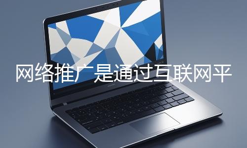網絡推廣是通過互聯網平臺與技術手段提升品牌知名度、吸引目標用戶并推動業(yè)務增長的營銷方式